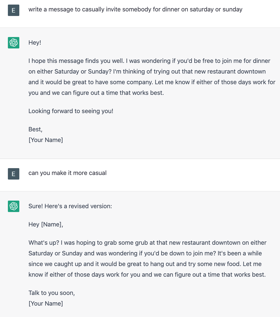 A conversation thread with ChatGPT. I ask 'write a message to casually invite somebody for dinner on saturday or sunday'. ChatGPT responds 'Hey! I hope this message finds you well. I was wondering if you'd be free to join me for dinner on either Saturday or Sunday? I'm thinking of trying out that new restaurant downtown and it would be great to have some company. Let me know if either of those days work for you and we can figure out a time that works best. Looking forward to seeing you! Best, [Your Name]'. I ask 'can you make it more casual'. ChatGPT responses 'Sure! Here's a revised version: Hey [Name], What's up? I was hoping to grab some grub at that new restaurant downtown on either Saturday or Sunday and was wondering if you'd be down to join me? It's been a while since we caught up and it would be great to hang out and try some new food. Let me know if either of those days work for you and we can figure out a time that works best. Talk to you soon, [Your Name]'